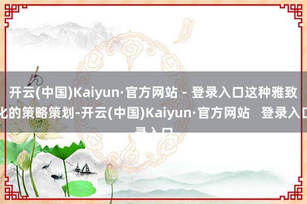 开云(中国)Kaiyun·官方网站 - 登录入口这种雅致化的策略策划-开云(中国)Kaiyun·官方网站   登录入口